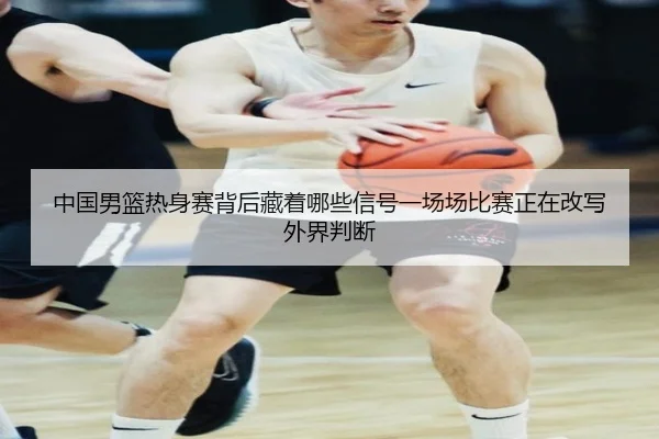 中国男篮热身赛背后藏着哪些信号一场场比赛正在改写外界判断