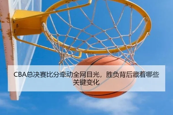 CBA总决赛比分牵动全网目光，胜负背后藏着哪些关键变化